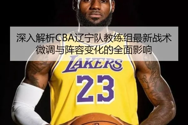 深入解析CBA辽宁队教练组最新战术微调与阵容变化的全面影响（NG28 GAMES）